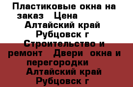 Пластиковые окна на заказ › Цена ­ 2 000 - Алтайский край, Рубцовск г. Строительство и ремонт » Двери, окна и перегородки   . Алтайский край,Рубцовск г.